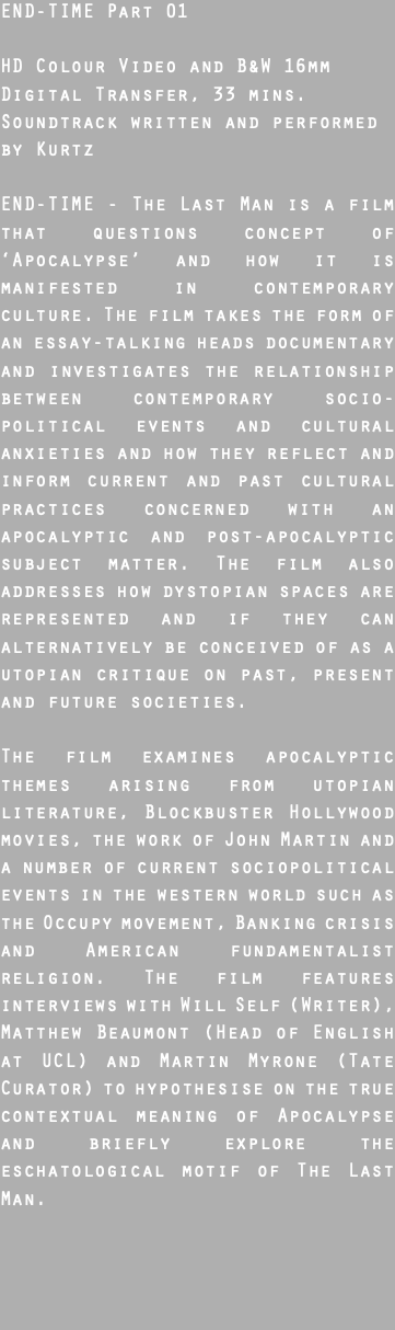 END-TIME Part 01 HD Colour Video and B&W 16mm Digital Transfer, 33 mins. Soundtrack written and performed by Kurtz END-TIME - The Last Man is a film that questions concept of ‘Apocalypse’ and how it is manifested in contemporary culture. The film takes the form of an essay-talking heads documentary and investigates the relationship between contemporary socio-political events and cultural anxieties and how they reflect and inform current and past cultural practices concerned with an apocalyptic and post-apocalyptic subject matter. The film also addresses how dystopian spaces are represented and if they can alternatively be conceived of as a utopian critique on past, present and future societies.  The film examines apocalyptic themes arising from utopian literature, Blockbuster Hollywood movies, the work of John Martin and a number of current sociopolitical events in the western world such as the Occupy movement, Banking crisis and American fundamentalist religion. The film features interviews with Will Self (Writer), Matthew Beaumont (Head of English at UCL) and Martin Myrone (Tate Curator) to hypothesise on the true contextual meaning of Apocalypse and briefly explore the eschatological motif of The Last Man.