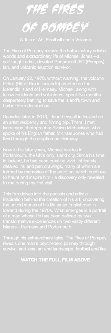 The Fires of Pompey A Tale of Art, Football and a Volcano The Fires of Pompey reveals the hallucinatory artistic worlds and extraordinary life of Michael Jones—a self-taught artist, devoted Portsmouth FC (Pompey) fan, and volcanic eruption survivor. On January 22, 1973, without warning, the volcano Eldfell (Hill of Fire in Icelandic) erupted on the Icelandic island of Heimaey. Michael, along with fellow residents and volunteers, spent five months desperately battling to save the island’s town and harbor from destruction. Decades later, in 2013, I found myself in Iceland on an artist residency and filming trip. There, I met landscape photographer Sveinn Michaelson, who spoke of his English father, Michael Jones who had lived through the eruption on Heimaey. Now in his later years, Michael resides in Portsmouth, the UK’s only island city. Since his time in Iceland, he has been creating vivid, intricately detailed ink and pen drawings, many of which are formed by memories of the eruption, which continue to haunt and inspire him - a discovery only revealed to me during my first visit. This film delves into the genesis and artistic inspiration behind the creation of his art, uncovering the untold stories of his life as an Englishman in Iceland during the 1970s. What emerges is a portrait of a man whose life has been defined by two transformative experiences on two vastly different islands—Heimaey and Portsmouth. Through his extraordinary tales, The Fires of Pompey reveals one man’s psychedelic journey through survival and loss, art and landscape, football and fire. WATCH THE FULL FILM ABOVE 